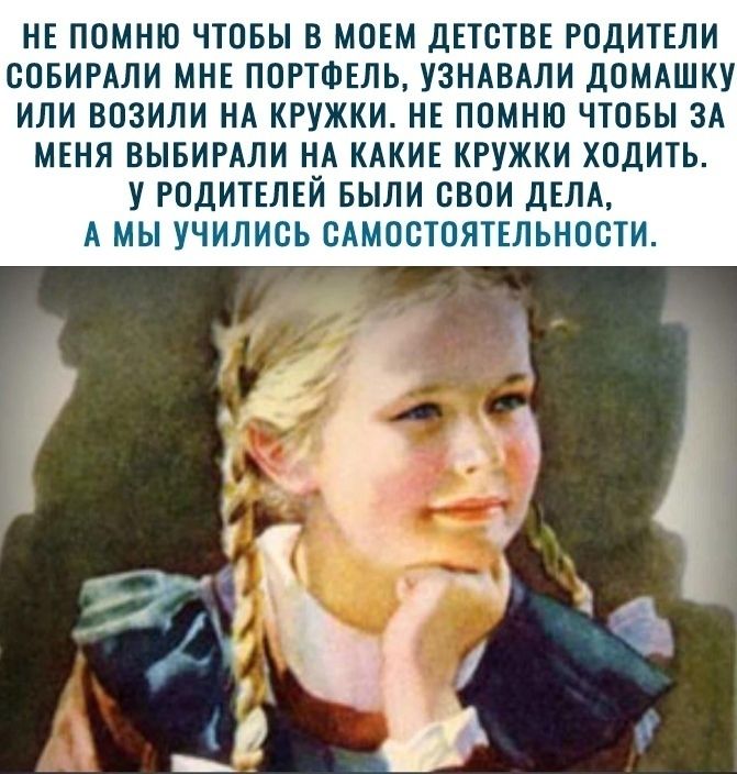 НЕ ПОМНЮ ЧТОБЫ В МОЕМ ДЕТОТВЕ РОДИТЕЛИ ООБИРАЛИ МНЕ ПОРТФЕЛЬ УЗНАВАЛИ ДОМАШКУ ИЛИ ВОЗИЛИ НА КРУЖКИ НЕ ПОМНЮ ЧТОБЫ ЗА МЕНЯ ВЫБИРАЛИ НА КАКИЕ КРУЖКИ ХОДИТЬ У РОДИТЕЛЕЙ БЫЛИ ОБОИ ДЕЛА А МЫ УЧИЛИОЬ ОАМООТОЯТЕЛЬНООТИ