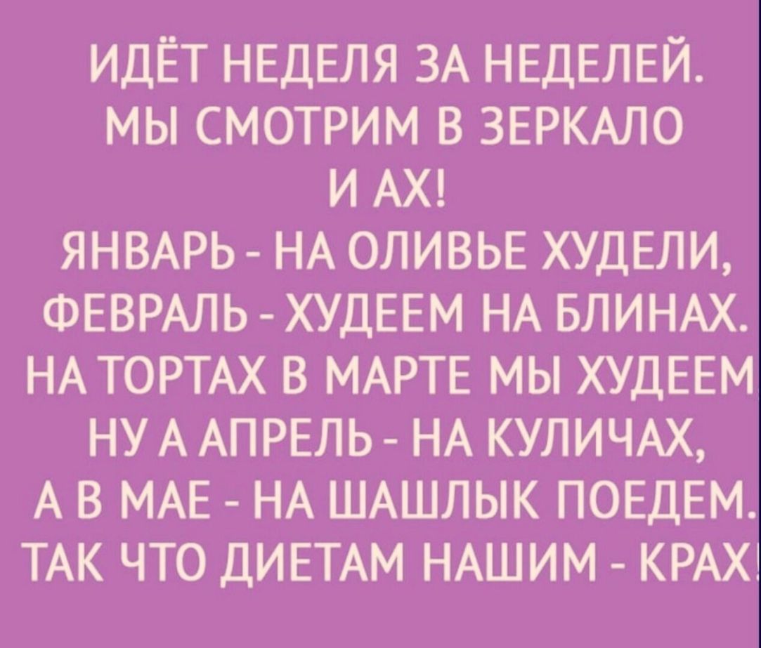 ИДЁТ НЕДЕЛЯ ЗА НЕДЕЛЕЙ МЫ СМОТРИМ В ЗЕРКАЛО И АХ ЯНВАРЬ НА ОЛИВЬЕ ХУДЕЛИ ФЕВРАЛЬ ХУДЕЕМ НА БЛИНАХ НА ТОРТАХ В МАРТЕ МЫ ХУДЕЕМ НУ А АПРЕЛЬ НА КУЛИЧАХ А В МАЕ НА ШАШЛЫК ПОЕДЕМ ТАК ЧТО ДИЕТАМ НАШИМ КРАХ