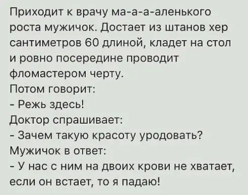 Приходит к врачу ма а аапенького роста мужичок достает из штанов хер сантиметров 60 длиной кладет на стол и ровно посередине проводит фломастером черту Потом говорит Режь здесь Доктор спрашивает Зачем такую красоту уродовать Мужичок в ответ У нас с ним на двоих крови не хватает если он встает то я падаю