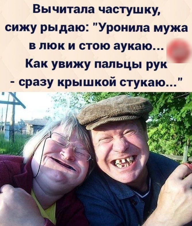Вычитала частушку сижу рыдаю Уронила мужа в люк и стою аукаю Как увижу пальцы рук сразу крышкой стукаю
