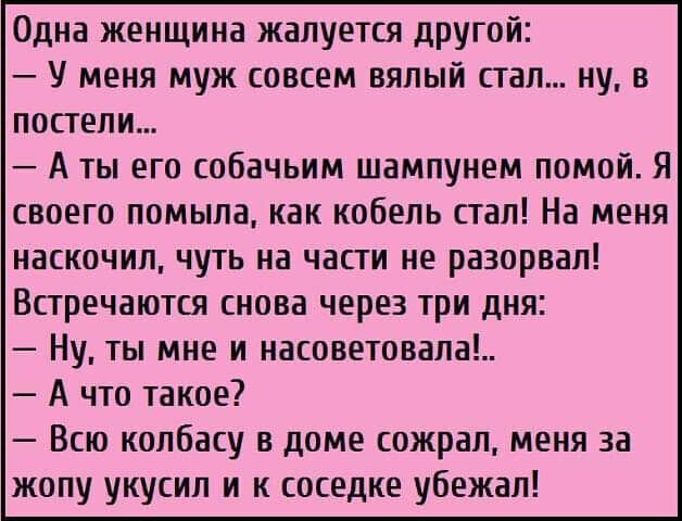 Одна женщина жалуется другой У меня муж совсем вялый стал ну в постели А ты его собачьим шампунем помой Я своего помыла как кобель стал На меня наскочип чуть на части не разорвал Встречаются снова через три дня Ну ты мне и насоветовала А что такое Всю колбасу в доме сожрал меня за жопу укусил и к соседке убежал