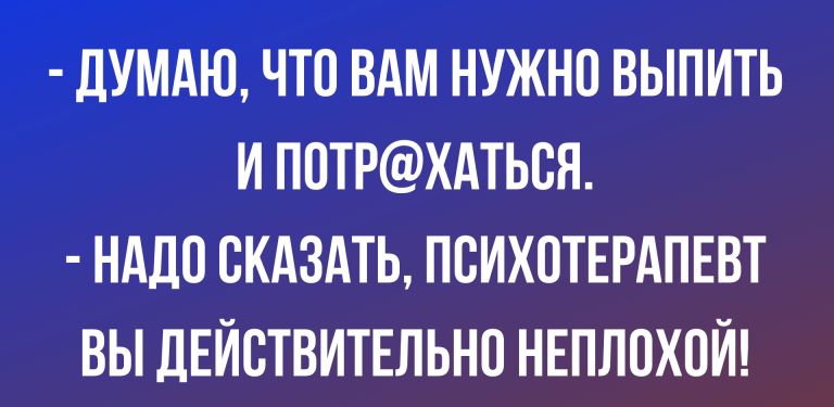 ДУМАЮ ЧТО ВАМ НУЖНП ВЫПИТЬ И ППТРХАТЬВЯ НАДО СКАЗАТЬ ПВИХОТЕРАПЕВТ ВЫ ДЕЙСТВИТЕЛЬНО НЕПЛОХОЙ