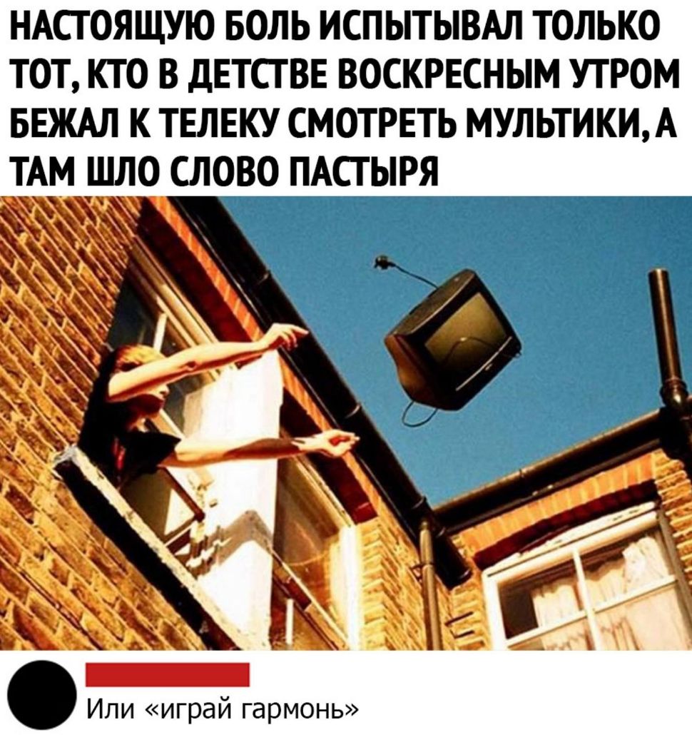 НАСТОЯЩУЮ БОЛЬ ИСПЬТЬВАЛ ТОЛЬКО ТОТ КТО В дЕТСТВЕ ВОСКРЕСНЫМ УТРОМ БЕЖАЛ К ТЕЛЕКУ СМОТРЕТЬ МУЛЬТИКИ А ТАМ ЩЛО СЛОВО ПАСТЫРЯ Или играй гармонь