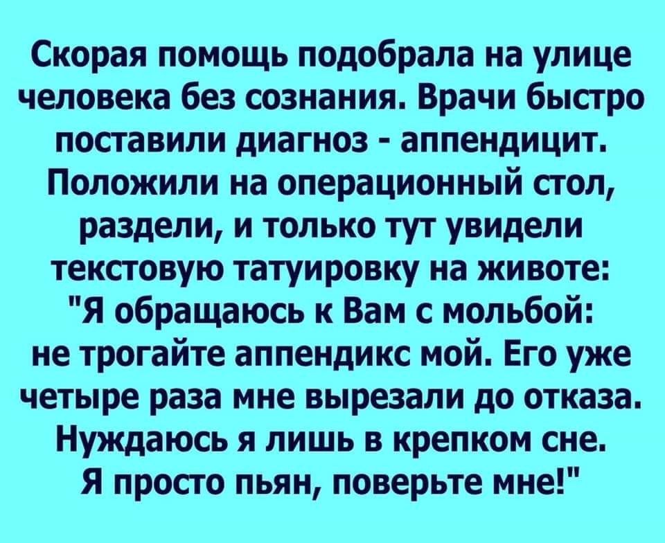 Скорая помощь подобрала на улице человека без сознания Врачи быстро поставили диагноз аппендицит Положили на операционный стол раздели и только тут увидели текстовую татуировку на животе Я обращаюсь к Вам с мольбой не трогайте аппендикс мой Его уже четыре раза мне вырезали до отказа Нуждаюсь я лишь в крепком сне Я просто пьян поверьте мне