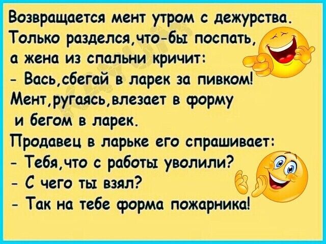 Возвращается мент утром с дежурства Только разделся что бы поспать а жена из спальни кричит Вась сбегай в ларек за пивком Мент ругаясь влезает в форму и бегом в ларек Продавец в ларьке его спрашивает Тебячто с работы уволили С чего ты взял Так на тебе срорма пожарника