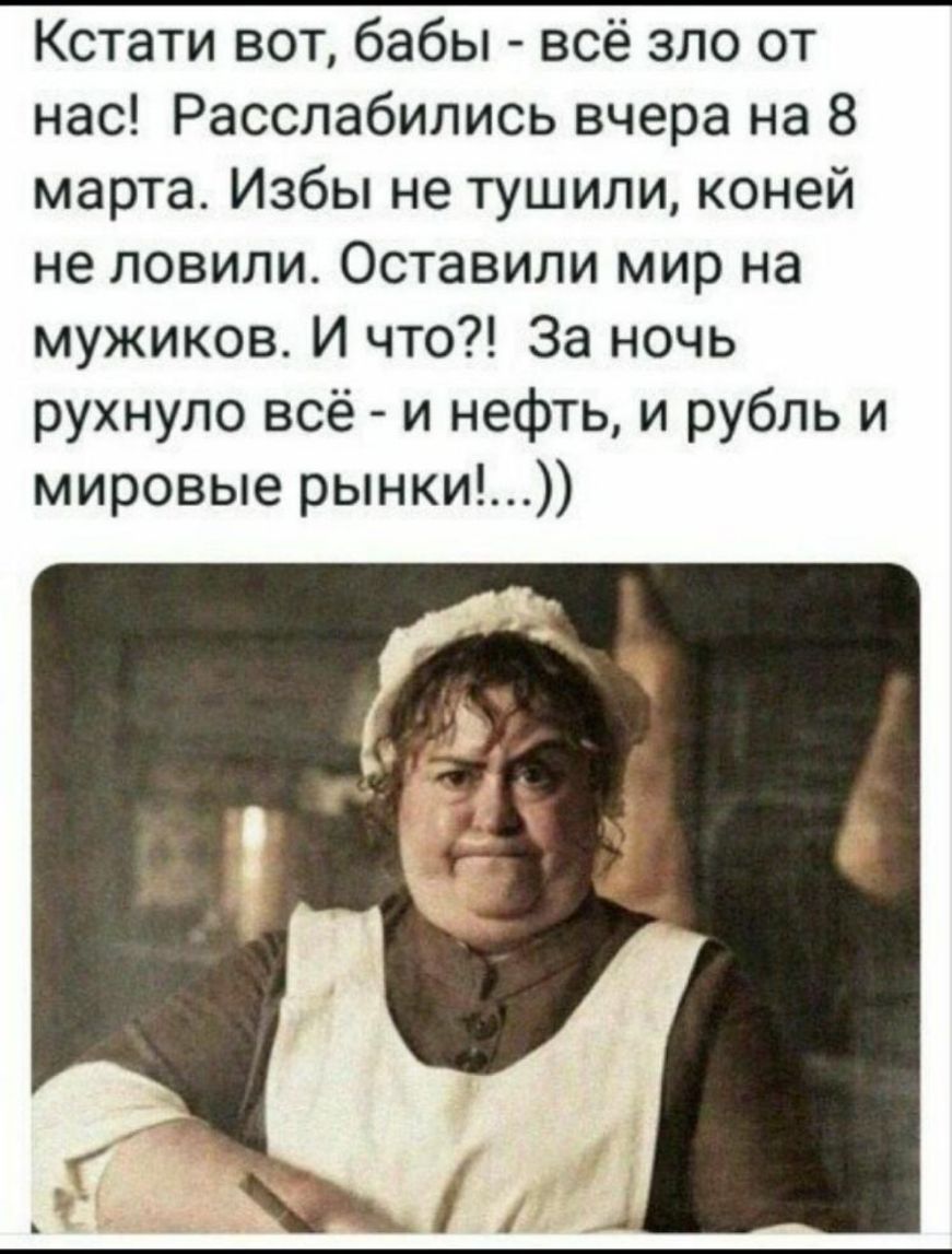 Кстати вот бабы всё зло от нас Расслабились вчера на 8 марта Избы не тушили коней не ловили Оставили мир на мужиков И что За ночь рухнуло всё и нефть и рубль и мировые рынки