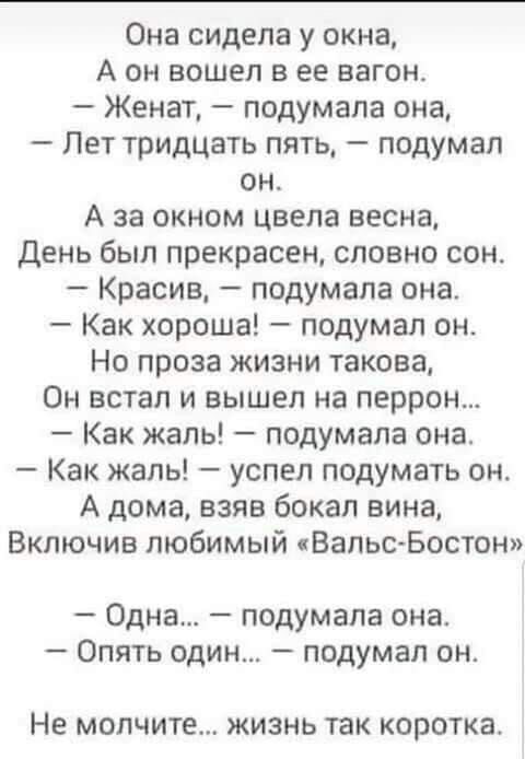 Она сидела у окна А он вошел в ее вагон Женат подумала она Лет тридцать пять подумал он А за окном цвела весна День был прекрасен словно сон Красив подумала она Как хороша подумал он Но проза жизни такова Он встал и вышел на перрон Как жаль подумала она Как жаль успел подумать он А дома взяв бокал вина Включив любимый ВальсБостон Одна подумала она Опять один подумал он На молчите ЖИЗНЬ ТЗК КОРОТКЗ
