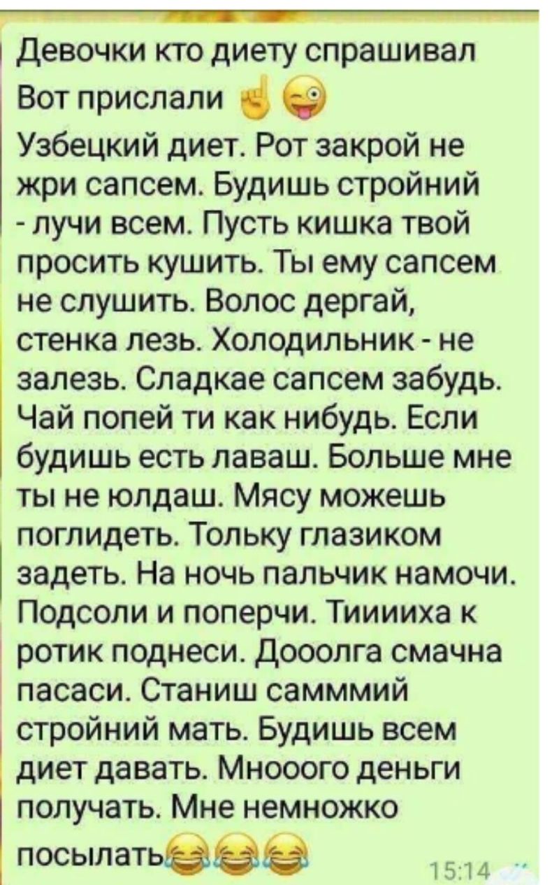 Девочки кто диету спрашивал Вот прислали Узбецкий диет Рот закрой не жри сапсем Будишь стройний лучи всем Пусть кишка твой просить кушить Ты ему сапсем не слушить Волос дергай стенка лезь Холодильник не залезь Сладкае сапсем забудь Чай попей ти как нибудь Если будишь есть лаваш Больше мне ты не юлдаш Мясу можешь поглидеть Тольку глазиком задеть На ночь пальчик намочи Подсоли и поперчи Тииииха к ро