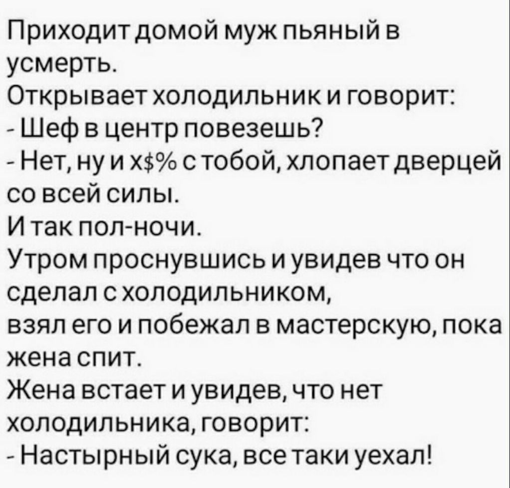 Приходит домой муж пьяный в усмерть Открывает холодильник и говорит Шеф в центр повезешь Нет ну и Х с тобой хлопает дверцей со всей силы И так пол ночи Утром проснувшись и увидев что он сделал с холодильником взял его и побежал в мастерскую пока жена спит Жена встает и увидев что нет холодильника говорит Настырный сука все таки уехал