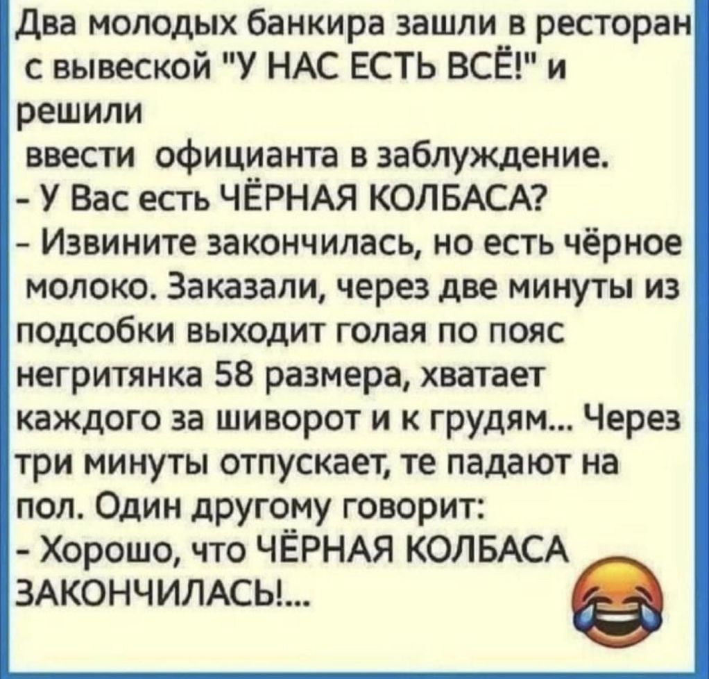 Два молодых банкира зашли в ресторан с вывеской У НАС ЕСТЬ ВСЁ и решили ввести официанта в заблуждение У Вас есть ЧЁРНАЯ КОЛБАСА Извините закончилась но есть чёрное молоко Заказали через две минуты из подсобки выходит голая по пояс негритянка 58 размера хватает каждого за шиворот и к грудям Через три минуты отпускает те падают на пол Один другому говорит Хорошо что ЧЁРНАЯ КОЛБАСА зжончимсы