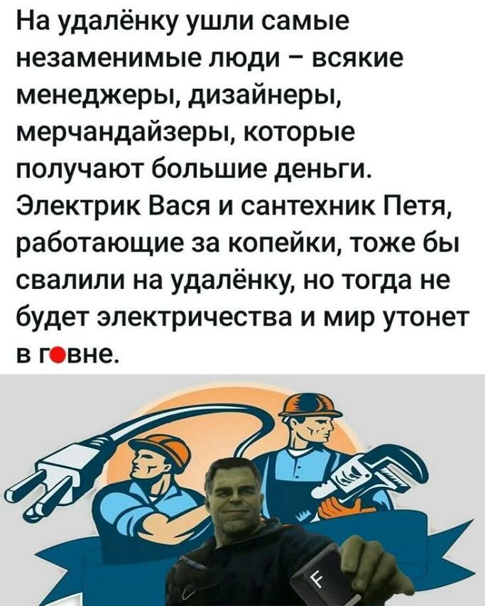 На удалёнку ушли самые незаменимые люди всякие менеджеры дизайнеры мерчандайзеры которые получают большие деньги Электрик Вася и сантехник Петя работающие за копейки тоже бы свалили на удалёнку но тогда не будет электричества и мир утонет в говне