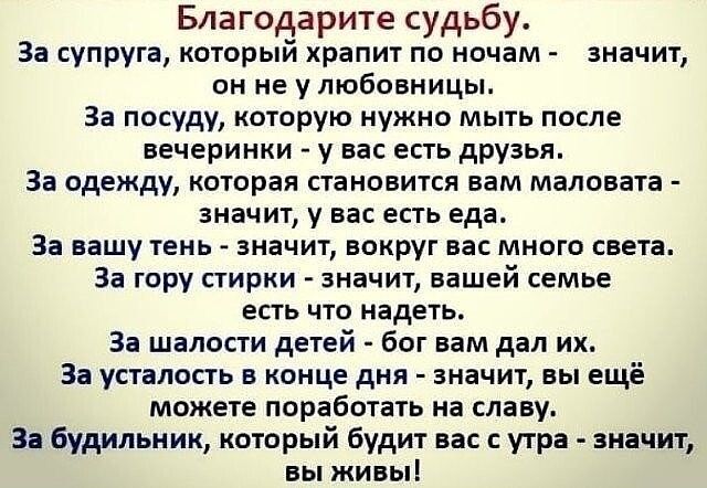 Благодарите судьбу За супруга который храпит по ночам значит он не у любовницы За посуду которую нужно мыть после вечеринки у вас есть друзья За одежду которая становится вам маловата значит у вас есть еда За вашу тень значит вокруг вас много света За гору стирки значит вашей семье ЕСТЬ ЧТО надеть За шалости детей бог вам дал их За усталость в конце дня значит вы ещё можете поработать на славу За 