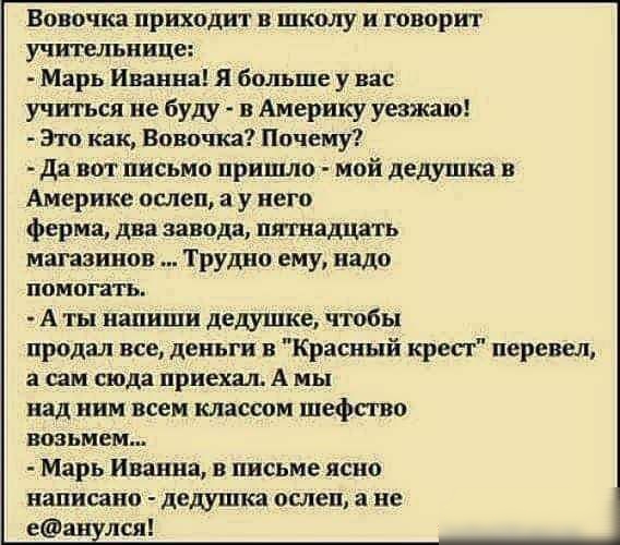 Вовочка приходит в школу и говорит учительнице Марь Иванна Я больше у вас учиться не буду в Америку уезжаю Это как Вовочка Почему Да вот письмо пришло мой дедушка в Америке ослеп а у него ферма два завода пяшадцать магазинов ТРУДНО ему надо помогать А ты напиши дедушке чтобы продал все деньги в Красный кресг перевел а сам сюда приехал А мы над ним всем классом шефггво возьмем Марь Иванна в письме 
