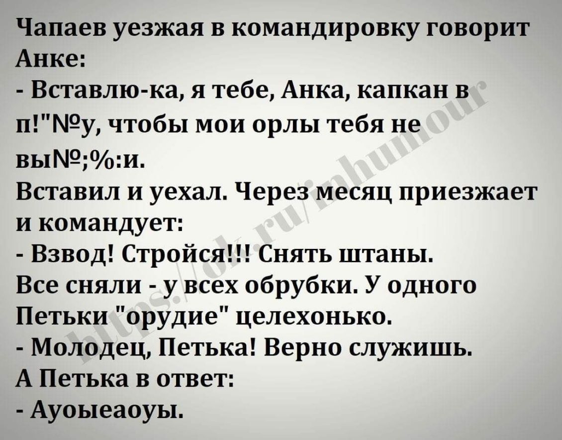 Чапаев уезжая в командировку говорит Анке Вставлю ка я тебе Анка капкан в пу чтобы мои орлы тебя не выои Вставил и уехал Через месяц приезжает и командует Взвод Стройся Снять штаны Все сняли у всех обрубки У одного Петьки орудие целехонько Молодец Петька Верно служишь А Петька в ответ Ауоыеаоуы
