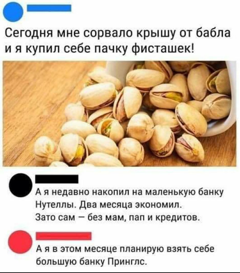 _ Сегодня мне сорвало крышу от бабла и я купил себе пачку фисташек А я недавно накопил на маленькую банку Нутеллы Два месяца экономип Зато сам без мам пап и кредитов _ А я в этом месяце планирую взять себе большую банку Принглс