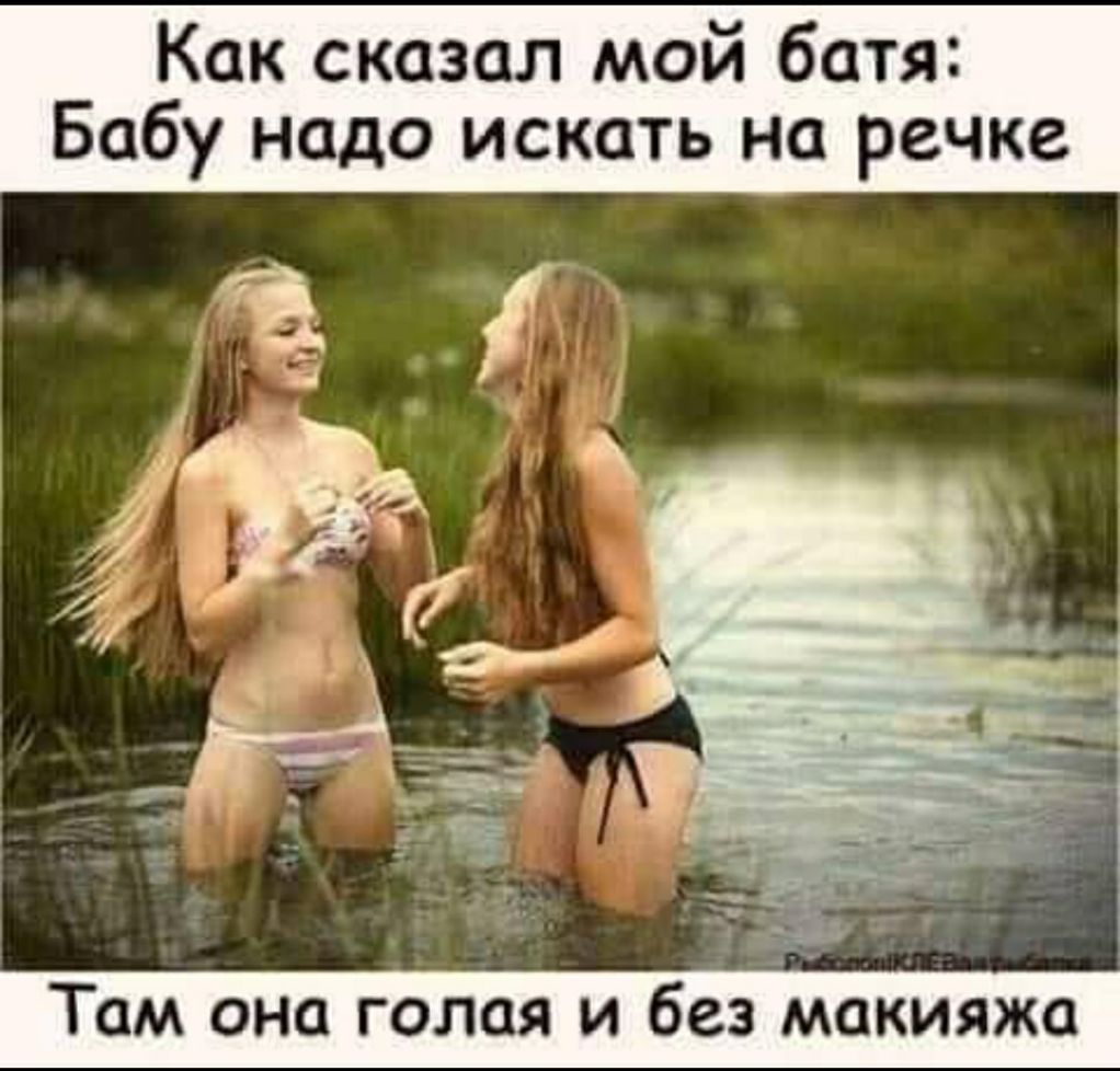 Как сказал мой батя Бабу надо искать на речке ТОМ ОНО ГОЛОЯ И без макияжа