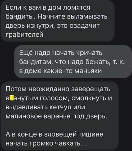 Если к вам в дом ломятся бандиты Начните выламывать дверь изнутри это озадачит грабителей Ещё надо начать кричать бандитам что надо бежать т к В доме какие то маньяки Потом неожиданно заверещать еанутым голосом смолкнуть и ВЫДЗБЛИВЗТЬ КЕТЧУП ИЛИ малиновое варенье под дверь А в конце в зловещей тишине начать громко чавкать