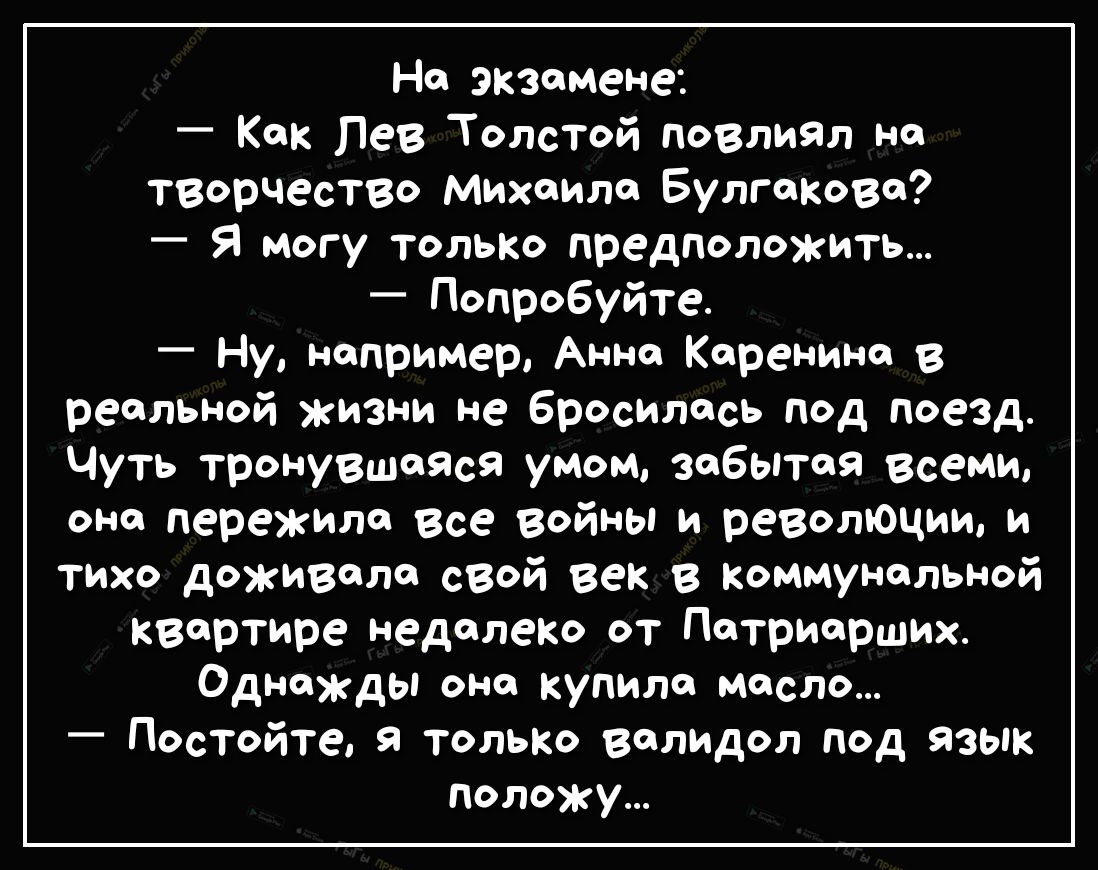 На экзамене Как Лев Толстой повлиял на творчество Михаила Булгакова Я могу только предположить Попробуйте Ну например Анна Каренина В реальной жизни не бросилась под поезд Чуть тронувшаяся умом забытая всеми она пережила все войны и революции и тихо доживала сзой век в коммунальной квартире недалеко от Патриарших Однажды она купила масло Постойте я только валидол под язык положу