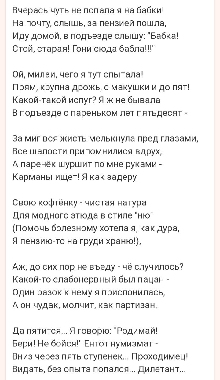 Вчерась чуть не попала я на бабки На почту слышь за пензией пошла Иду домой в подъезде слышу Бабка Стой старая Гони сюда бабла Ой милаи чего я тут спытала Прям крупна дрожь с макушки и до пят Какойтакой испуг Я к не бывала В подъезде с пареньком лет пятьдесят За миг вся жисть мелькнула пред глазами Все шалости припомнилися вдрух А паренёк шуршит по мне руками Карманы ищет Я как задеру Свою кофтёнк