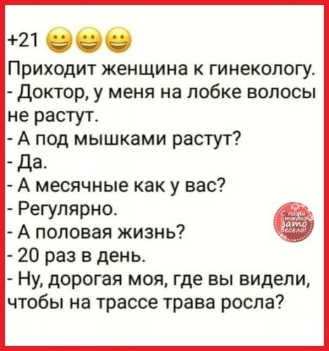 21 060 Приходит женщина к гинекологу Доктор у меня на лобке волосы не растут А под мышками растут Да А месячные как у вас Регулярно А половая жизнь 20 раз в день Ну дорогая моя где вы видели чтобы на трассе трава росла