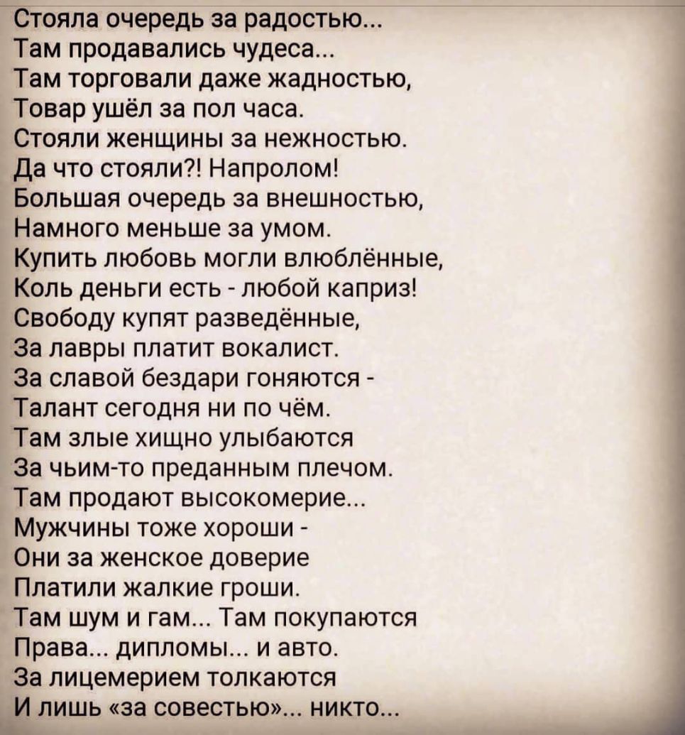 Стояла очередь за радостью Там продавались чудеса Там торговали даже жадностью Товар ушёл за пол часа Стояли женщины за нежностью Да что стояли Напролом Большая очередь за внешностью Намного меньше за умом Купить любовь могли влюблённые Коль деньги есть любой каприз Свободу купят разведённые За лавры платит вокалист За славой бездари гоняются Талант сегодня ни по чём Там злые хищно улыбаются За чь