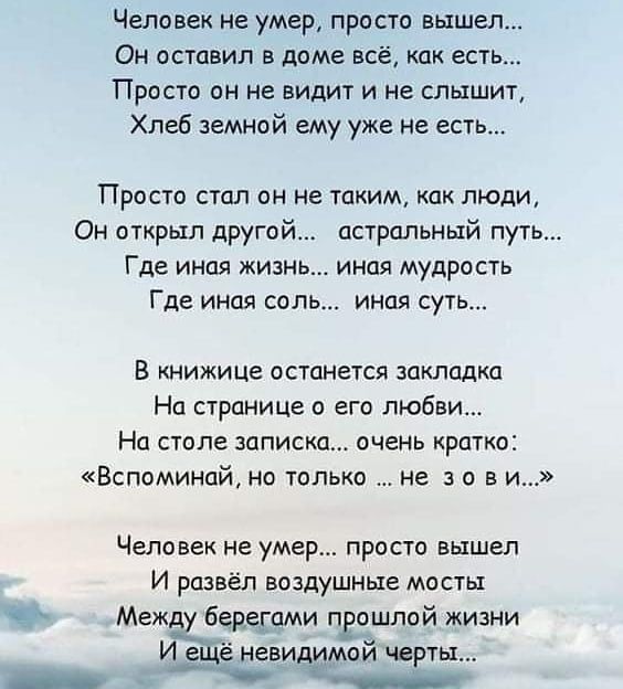 Человек не умер просто вышел Он оставил в доме всё как есть Просто он не видит и не слышит Хлеб земной ему уже не есть Просто стал он не таким как люди Он открыл другой астральный путь Где иная жизнь иная мудрость Где иная соль иная суть В книжице останется закладка На странице с его любви На столе записка очень кратко Вспоминайі но только не а о в и Человек не умер просто вышел И развёл воздушные