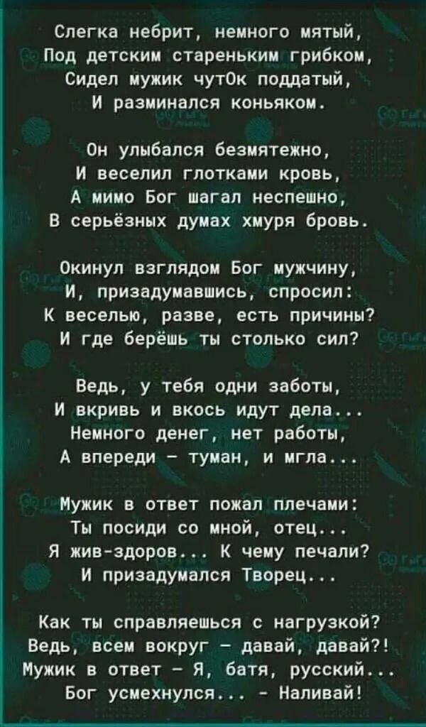 Слегка небрит немного мятый Под детским стареньким грибком Сидел мужик чутОк поддатый и разминался коньяком Он улыбался безмятежно и веселия глотками кровь А мимо Бог шагал неспешно В серьёзных думах хмуря бровь Окинул взглядом Бог мужчину И призадумавшись спросил К веселью разве есть причины И где берёшь ты столько сил Ведь у тебя одни заботы И вкривь и вкось идут дела Немного денег нет работы А 