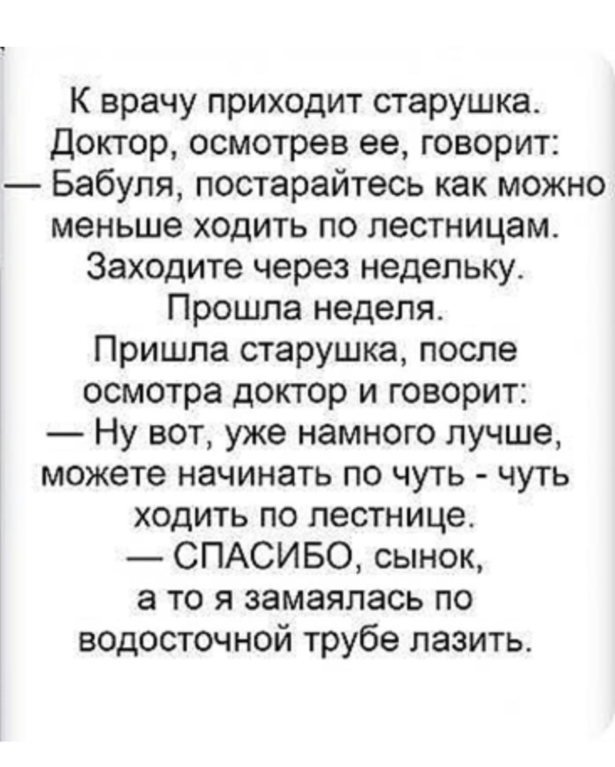 К врачу приходит старушка Доктор осмотрев ее говорит Бабуля постарайтесь как можно меньше ходить по лестницам Заходите через недельку Прошла неделя Пришла старушка после осмотра доктор и говорит Ну вот уже намного лучше можете начинать по чуть чуть ходить по лестнице СПАСИБО сынок а то я замаялась по водосточной трубе лазить
