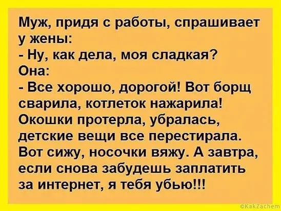 Муж придя с работы спрашивает у жены Ну как дела моя сладкая Она Все хорошо дорогой Вот борщ сварипа котпеток нажарипа Окошки протерпа убралась детские вещи все перестирапа Вот сижу носочки вяжу А завтра если снова забудешь заплатить за интернет я тебя убью