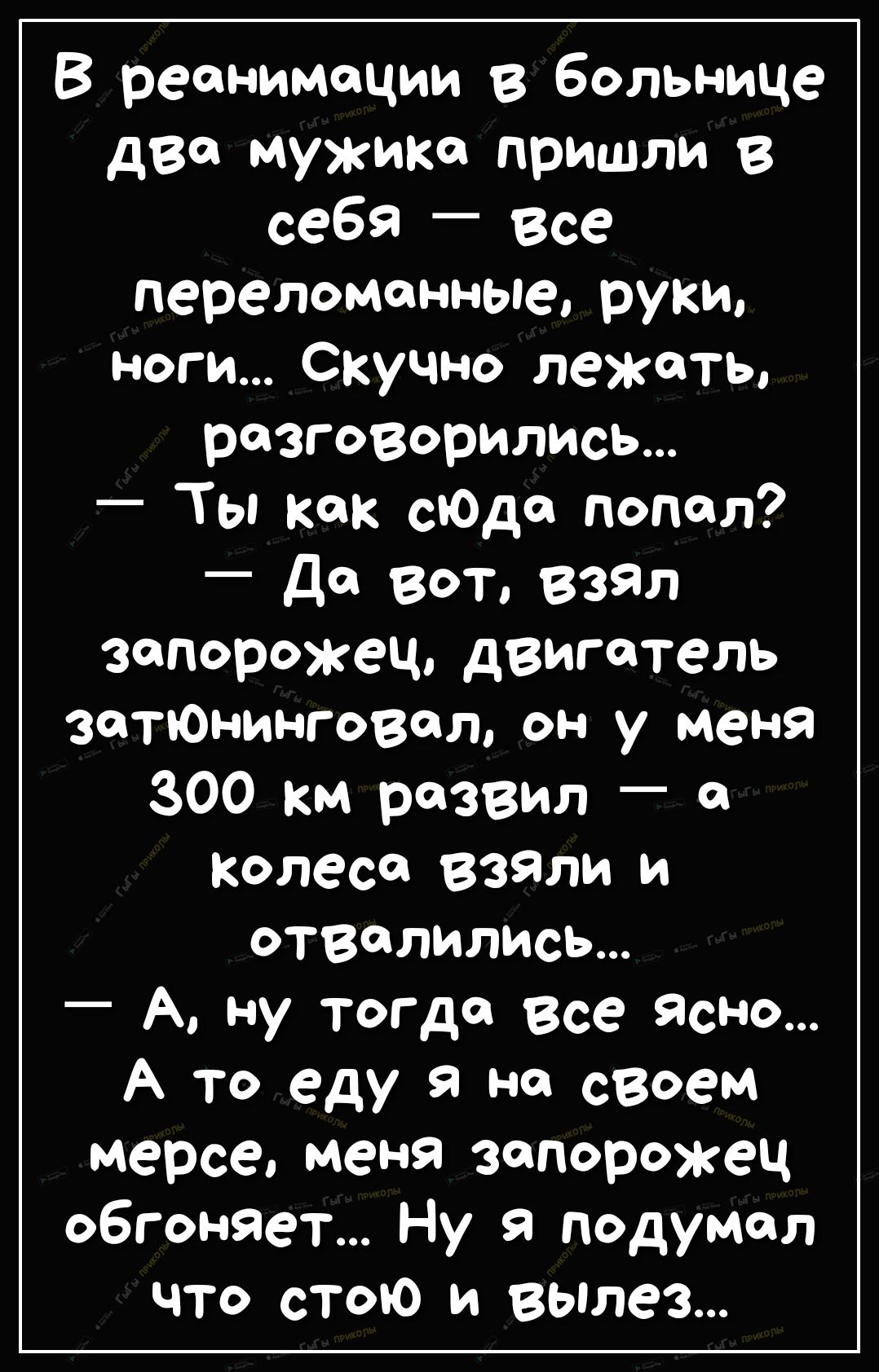 В реанимации в больнице две мужика пришли В себя _ Все перелома иные руки ноги Скучно лежать разговорились _ Ты как сЮдсз попал Да вот взял запорожец двигатель затЮнинговет он у меня 300 км развил в колеса Взяли и отвалились _ А Ну тогда Все ЯсНо А то еду на своем мерсе меня запорожец обгоняет Ну я подумал что стою и вылез