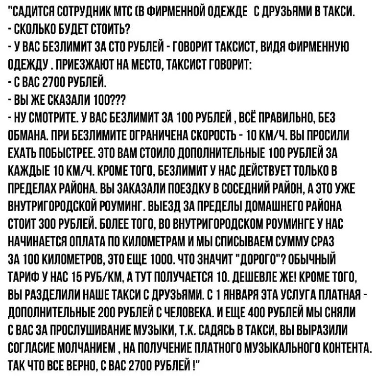 САДИТСЯ СОТРУДНИК МТС В ФИРМЕННОЙ ОДЕЖДЕ С ДРУЗЬНМИ В ТАКСИ СКОЛЬКО БУДЕТ СТОИТЬ У ВАС БЕЗЛИМИТ ЗА СТО РУБЛЕЙ ГОВОРИТ ТАКСИСТ ВИДЯ ФИРМЕННУЮ ОДЕЖДУ ПРИЕЗЖАЮТ НА МЕСТО ТАКСИСТ ГОВОРИТ С ВАС 2700 РУБЛЕЙ ВЫ ЖЕ СКАЗАЛИ ТОО НУ СМОТРИТЕ У ВАС БЕЗЛИМИТ ЗА ТОО РУБЛЕЙ ВСЕ ПРАВИЛЬНО БЕЗ ОБМАНА ПРИ БЕЗЛИМИТЕ ОГРАНИЧЕНА СКОРОСТЬ О КМЧ ВЫ ПРОСИЛИ ЕХАТЬ ПОБЫСТРЕЕ ЭТО ВАМ СТОИЛО ДОПОЛНИТЕЛЬНЫЕ ТОО РУБЛЕЙ ЗА КАЖД