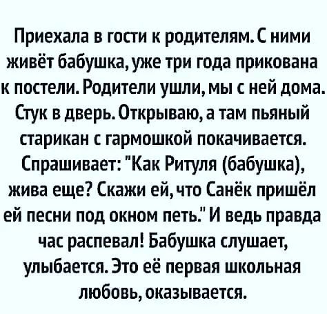 Приехала в гости к родителямС ними живёт бабушка уже три года прикована к постели Родители ушли мы с ней дома Стук в дверь 0ткрываюа там пьяный старикан гармошкой покачивается Спрашивает Как Ритуля бабушка жива еще Скажи ей что Санёк пришёл ей песни под окном петь И ведь правда час распевал Бабушка слушает улыбается Это её первая школьная любовь оказывается