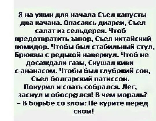 я на ужин для начала Съел капусты два качана Опасаясь диареи Сьел салат из сельдерея Чтоб предотвратить запор Съел китайский помидор Чтобы был стабильный стул Брюквы с редькой навернул Чтоб не досаждали газы кушал киви ананасом Чтобы был глубокий сои Съел болгарский патиссон Покурил и спать собрался Лег заснул и обосрлся В чем мораль В борьбе со злом Не курите перед сном