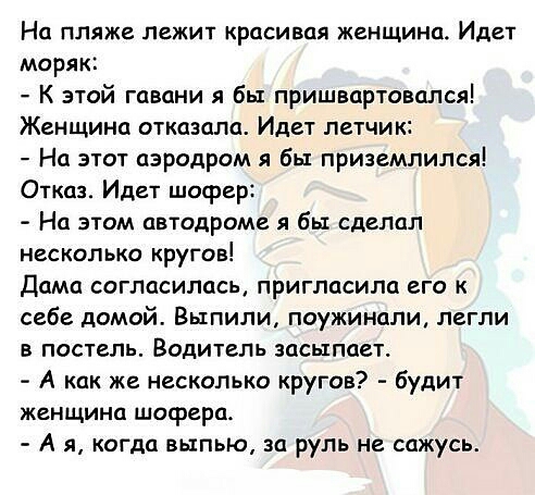 На пляже лежит красивая женщина Идет моряк К этой гавани я бы пришвартовался Женщина отказала Идет летчик На этот аэродром я бы приземлился Отказ Идет шофер На этом автодроме я бы сделал несколько кругов Дама согласилась пригласила его к себе домой Выпили поужинали легли в постель Водитель засыпает А как же несколько кругов будит женщина шофера А я когда выпью за руль не сажусь