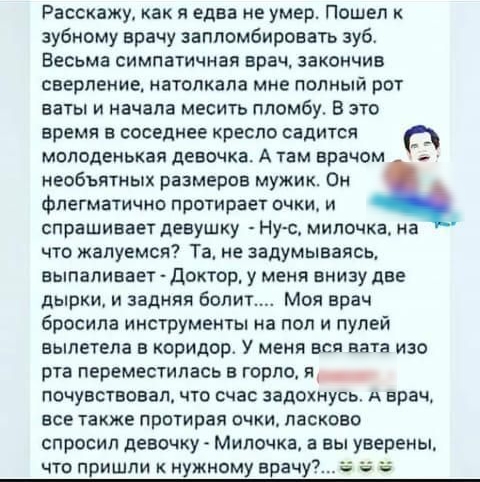 Расскажу как я едва не умер Пошел зубному врачу заппомбироватъ зубв Весьма симпатичная врач закончив сверление натппкала мне полный рот ваты и начала месить ппсмбу В это время в соседнее кресло садится молоденькая девочка А там врачом несбъятных размеров мужик Он флегматично протирает очки и спрашивает девушку Ну с мипочка на что жапуемся Та не задумываясь выпаливает Доктор у меня внизу две дырки 