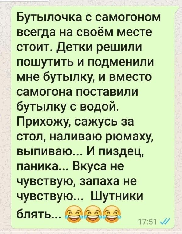Бутылочка с самогоном всегда на своём месте стоит детки решили пошутить и подменили мне бутылку и вместо самогона поставили бутылку с водой Прихожу сажусь за стол наливаю рюмаху выпиваю И пиздец паника Вкуса не чувствую запаха не чувствую Шутники бЛЯТЬ 1757