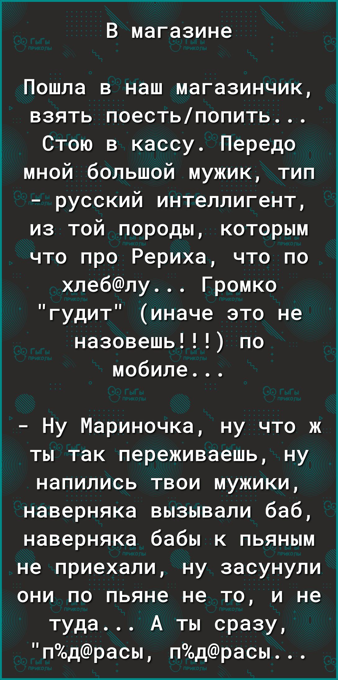 В магазине Пошла в наш магазинчик взять поестьпопить Стою в кассу Передо мной большой мужик тип русский интеллигент из той породы которым что про Рериха что по хлеблу Громко гудит иначе это не назовешь по мобиле Ну Мариночка ну что ж ты так переживаешь ну напились твои мужики наверняка вызывали баб наверняка бабы к пьяным не приехали ну засунули они по пьяне не то и не туда А ты сразу пдрасы пдрас