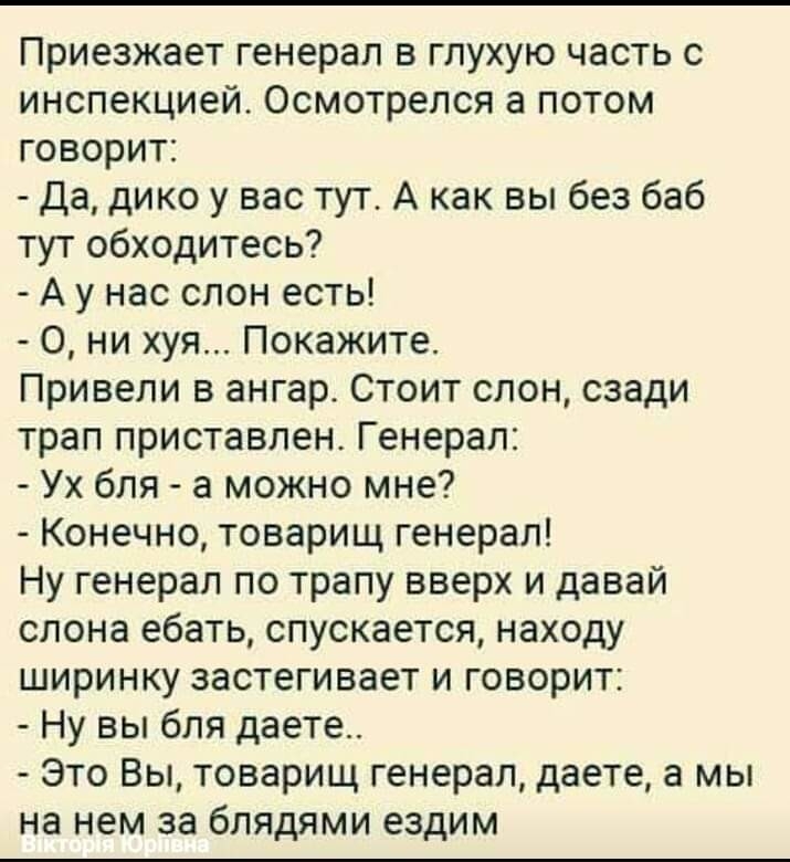 Приезжает генерал в глухую часть с инспекцией Осмотрелся а потом говорит да дико у вас тут А как вы без баб тут обходитесь А у нас слон есть 0 ни хуя Покажите Привели в ангар Стоит слон сзади трап приставлен Генерал Ух бля а можно мне Конечно товарищ генерал Ну генерал по трапу вверх и давай слона ебать спускается находу ширинку застегивает и говорит Ну вы бля даете Это Вы товарищ генерал даете а 