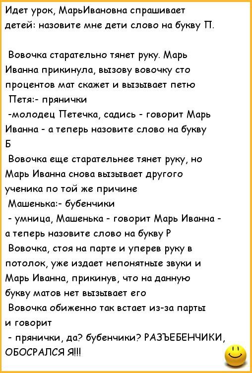 Идет урок МарьИвановна спрашивает детей назовите мне дети слово на букву П Вовочка старательно тянет руку Марь Иванна прикинула вызову вовочку сто процентов мат скажет и вызывает петю Петя прянички молодец Петечка садись говорит Марь Иванна а теперь назовите слово на букву Б Вовочка еще старательнее тянет руку но Марь Иванна снова вызывает другого ученика по той же причине Машенька бубенчики умниц