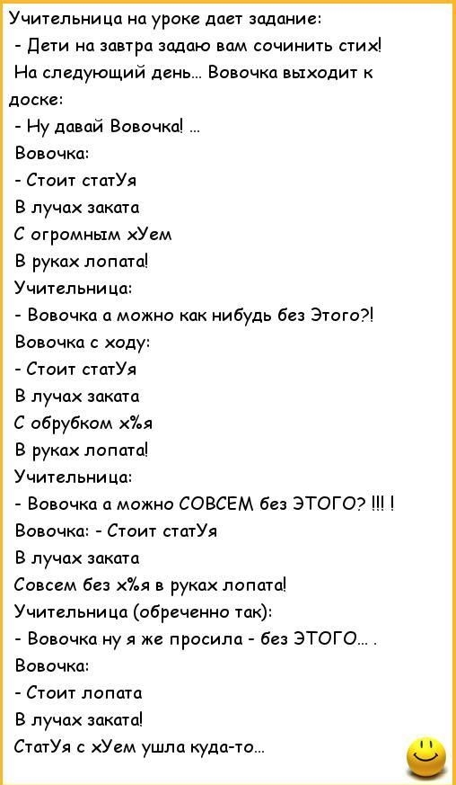 Учительница на уроке дает задание Дети на завтра задаю вам сочинить стих На следующий день Вовочка выходит к доске Ну давай Вовочка Вовочка Стоит статУя В лучах заката С огромным хУем В руках лопата Учительница Вовочка а можно как нибудь без Этого Вовочка с ходу Стоит статУя В лучах заката С обрубком х7ья В руках лопата Учительница Вовочка а можно СОВСЕМ без ЭТОГО Вовочка Стоит статУя В лучах зака