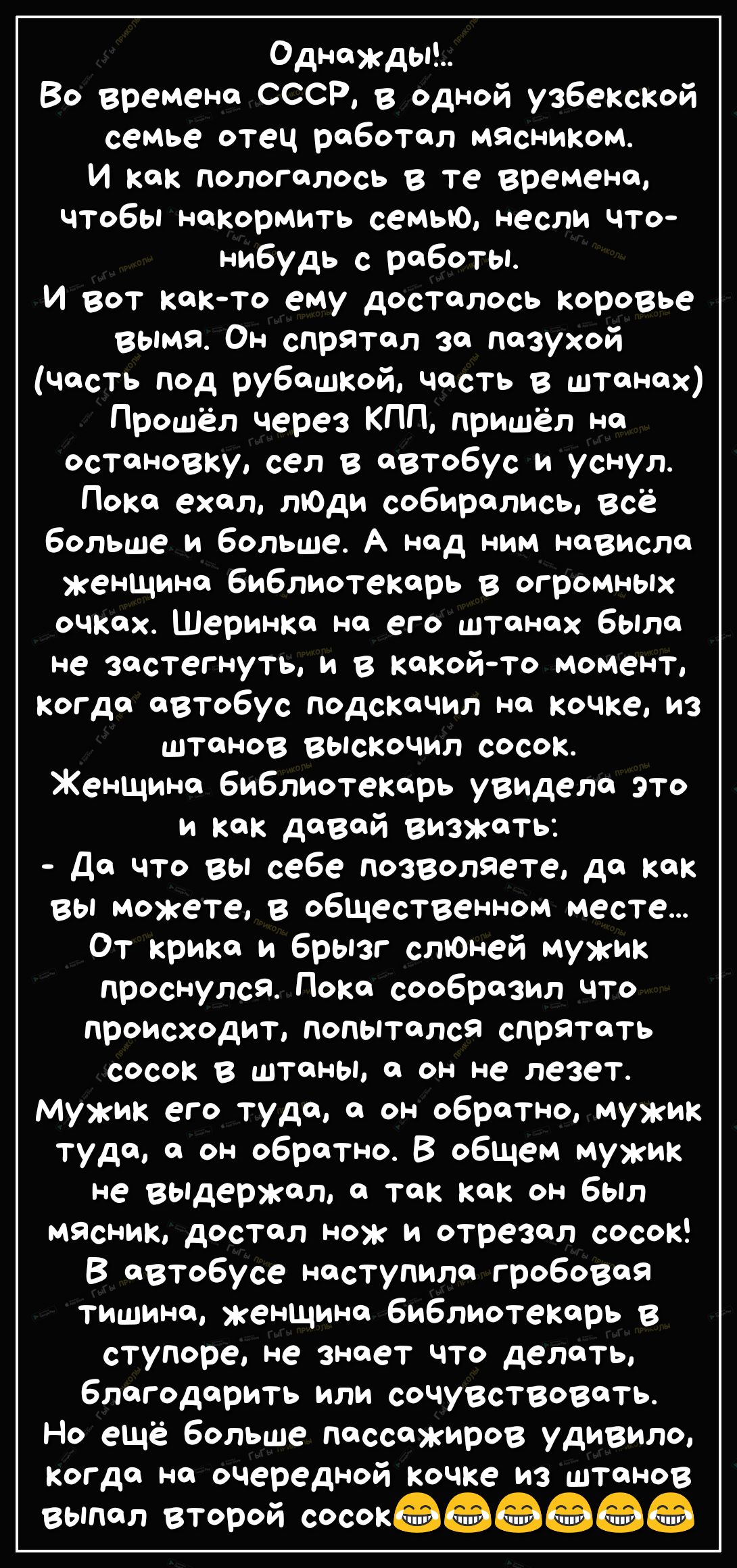 Однажды Во времена СССР в Одной узбекской семье отец работал мясником И как пологалось в те времена чтобы накормить семью несли что нибудь с работы И вот както ему досталось коровье вымя Он спрятал за пазухой часть под рубашкой часть в штанах Прошёл через КПП пришёл на остановку сел в автобус и уснул Пока ехал лЮди собирались всё больше и больше А над ним нависла женщина библиотекарь в огромных оч