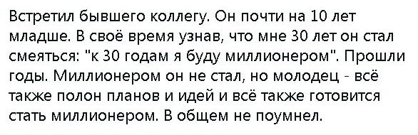 Встретил бывшего коллегу Он почти на 10 лет младше В своё время узнав что мне 30 лет он стал смеяться к 30 годам я буду миллионером Прошли годы Миллионером он не стал но молодец _ всё также полон планов и идей и всё также готовится стать миллионером В общем не поумнел