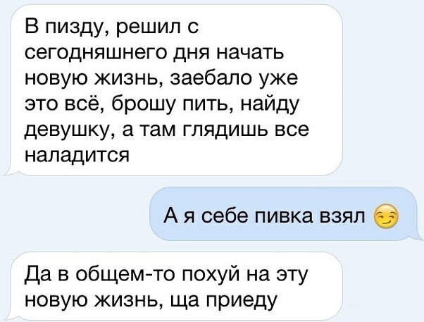 В пизду решил с сегодняшнего дня начать новую жизнь заебапо уже это всё брошу пить найду девушку а там глядишь все наладится А я себе пивка взял Да в общемто похуй на эту новую жизнь ща приеду