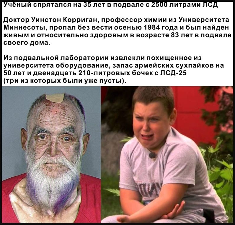 чёныи спрятался на 5 лет в подвале с 5 литрами доктор Уинстон Корриган профессор химии из Университета Миннесоты пропал без вести осенью 1984 года и был найден ЖИБЫМ И ОТНОСИТеПЬНО здоровым В возрасте 83 лет В подвале СВОЕГО дома ИЗ ПОДВВПЬНОЙ лаборатории ИЗВПеКПИ похищенное ИЗ университета оборудование запас армейских сухпайков на 50 лет и двенадцать 21 О питровых бочек ЛСД 25 три из которых были