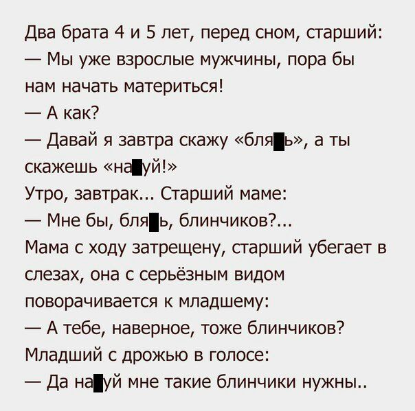 Два брата 4 и 5 лет перед сном старший Мы уже взрослые мужчины пора бы нам начать материться А как Давай я завтра скажу бляь а ты скажешь ншуй Утро завтрак Старший маме Мне бы бпяь блинчиков Мама с ходу затрещену старший убегает в слезах она с серьёзным видом поворачивается к младшему А тебе наверное тоже блинчиков Младший с дрожью в голосе Да науй мне такие блинчики нужны