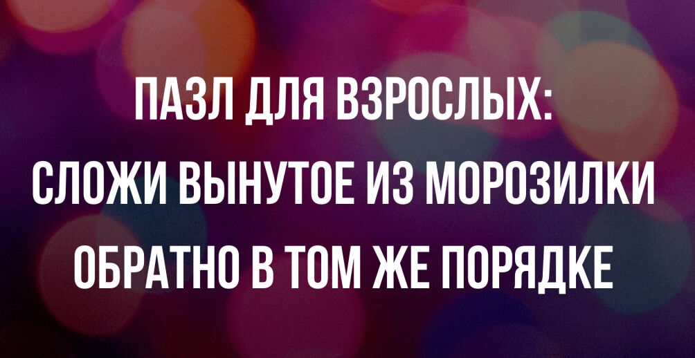 ПАЗЛ ДЛЯ ВЗРОСЛЫХ ОЛОЖИ ВЫНУТОЕ ИЗ МОРОЗИЛКИ ОБРАТНО В ТОМ ЖЕ ПОРЯДКЕ