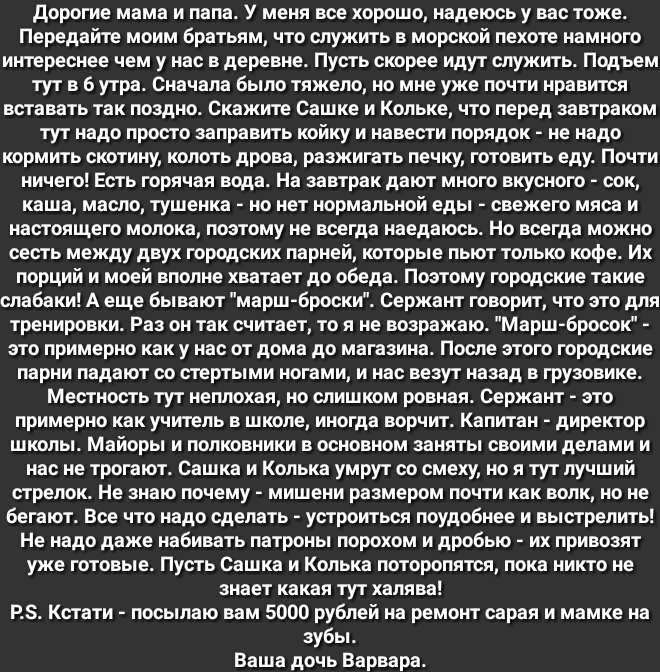 дорогие мама и папа У меня все хорошо надеюсь у вас тоже Передайте моим братьям что служить в морской пехоте намного интереснее чем у нас в деревне Пусть скорее идут служить Подъем тут в 6 утра Сначала было тяжело но мне уже почти нравится вставать так поздно Скажите Сашке и Кольке что перед завтраком тут надо просто заправить койку и навести порядок не надо кормить скотину колоть дрова разжигать 
