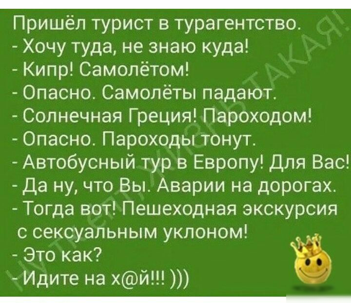 _ Пришёл турист в турагентство Хочу туда не знаю куда Кипр Самолётом Опасно Самолёты падают Солнечная Греция Пароходом Опасно Пароходы тонут Автобусный тур в Европу Для Вас Да ну что Вы Аварии на дорогах Тогда вот Пешеходная экскурсия с сексуальным уклоном Это как Идите на хй