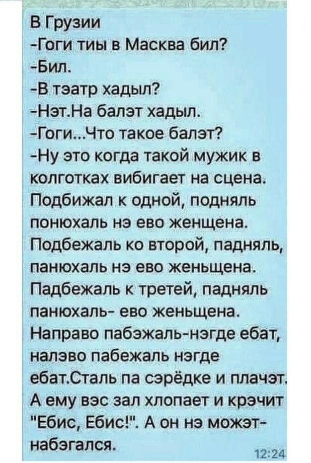 В Грузии Гоги тиы в Масква бил Бил В тэатр хадыл НзтНа балет хадыл ГогиЧто такое балет Ну это когда такой мужик в колготках вибигает на сцена Подбижал к одной подняль понюхапь нэ ево женщена Подбежаль ко второй падняль панюхапь нэ ево женьщена Падбежаль к третей падняль панюхаль ево женьщена Направо пабежапь негде ебат налэво пабежапь негде ебатСталь па сэрёдке и плачет А ему его зал хлопает и крэ