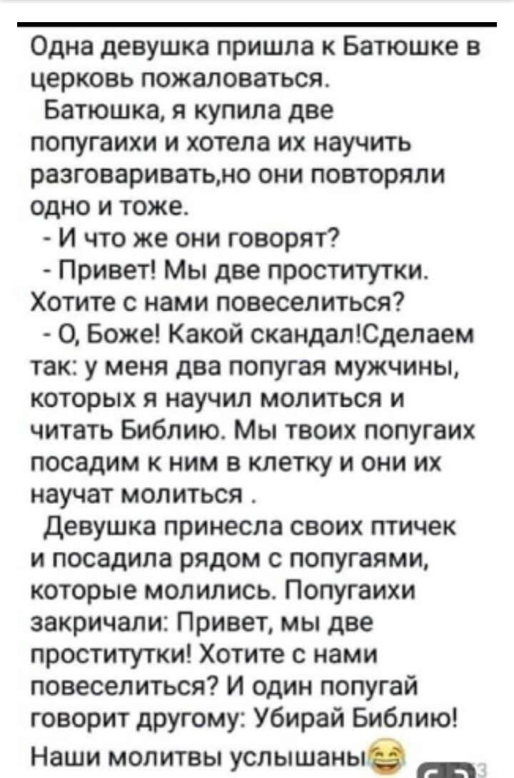 Одна девушка пришла к Батюшке в церковь пожаловаться Батюшка я купила две попугаихи и хотела их научить разговариватьно они повторяли одно и тоже И что же они говорят Привет Мы две проститутки Хотите с нами повеселиться О Боже Какой скандалСделаем так у меня два попугая мужчины которых я научил молиться и читать Библию Мы твоих попугаих посадим к ним в клетку и они их научат молиться Девушка прине